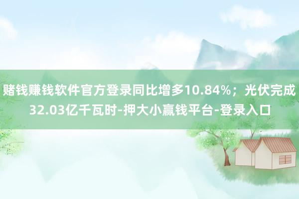 赌钱赚钱软件官方登录同比增多10.84%;光伏完成32.03亿千瓦时-押大小赢钱平台-登录入口