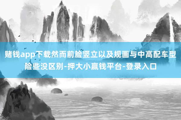 赌钱app下载然而前脸竖立以及规画与中高配车型险些没区别-押大小赢钱平台-登录入口
