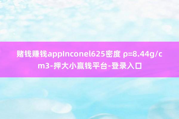 赌钱赚钱appInconel625密度 ρ=8.44g/cm3-押大小赢钱平台-登录入口