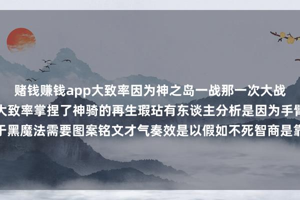 赌钱赚钱app大致率因为神之岛一战那一次大战罗杰海贼团的副手贾巴大致率掌捏了神骑的再生瑕玷有东谈主分析是因为手臂上某个图案被零乱鉴于黑魔法需要图案铭文才气奏效是以假如不死智商是靠黑魔法产生那么以后唯一针对有图案的部位先零乱就行 发布于:广东省-押大小赢钱平台-登录入口