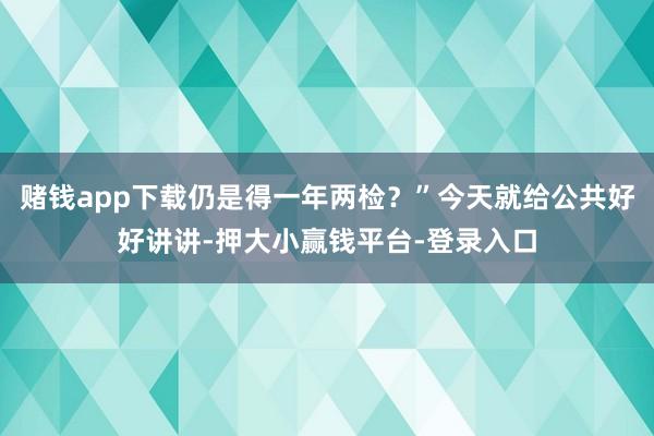 赌钱app下载仍是得一年两检？”今天就给公共好好讲讲-押大小赢钱平台-登录入口
