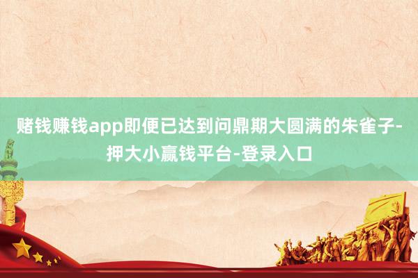 赌钱赚钱app即便已达到问鼎期大圆满的朱雀子-押大小赢钱平台-登录入口