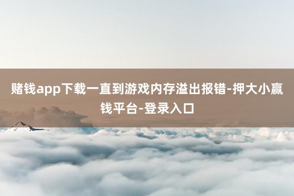 赌钱app下载一直到游戏内存溢出报错-押大小赢钱平台-登录入口