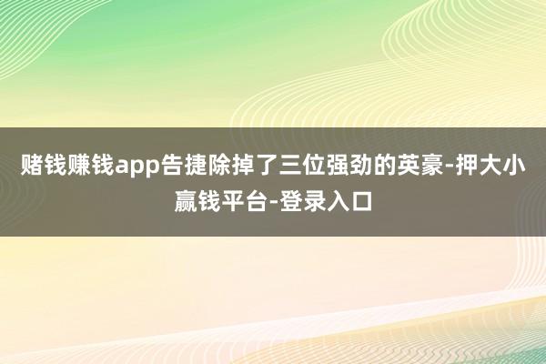 赌钱赚钱app告捷除掉了三位强劲的英豪-押大小赢钱平台-登录入口