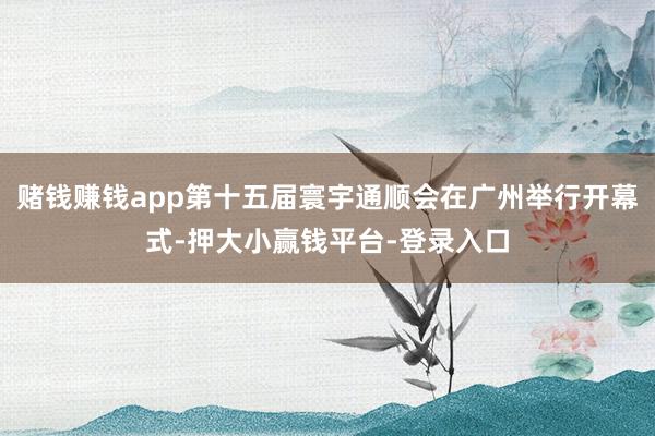 赌钱赚钱app第十五届寰宇通顺会在广州举行开幕式-押大小赢钱平台-登录入口