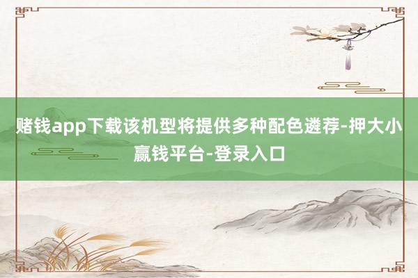 赌钱app下载该机型将提供多种配色遴荐-押大小赢钱平台-登录入口