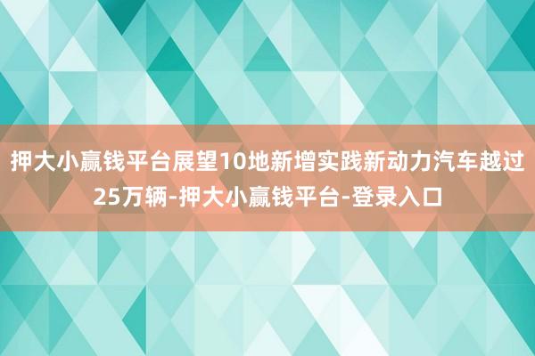 押大小赢钱平台展望10地新增实践新动力汽车越过25万辆-押大小赢钱平台-登录入口