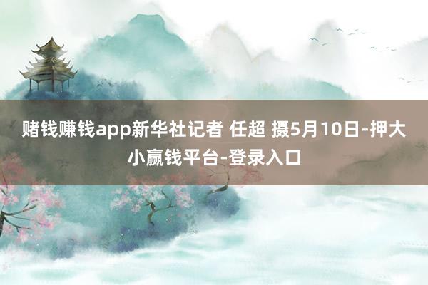 赌钱赚钱app新华社记者 任超 摄5月10日-押大小赢钱平台-登录入口