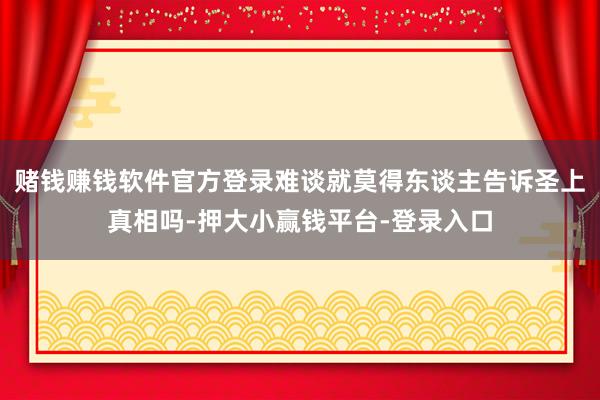 赌钱赚钱软件官方登录难谈就莫得东谈主告诉圣上真相吗-押大小赢钱平台-登录入口