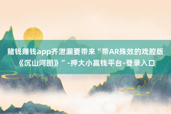 赌钱赚钱app齐泄漏要带来“带AR殊效的戏腔版《沉山河图》”-押大小赢钱平台-登录入口