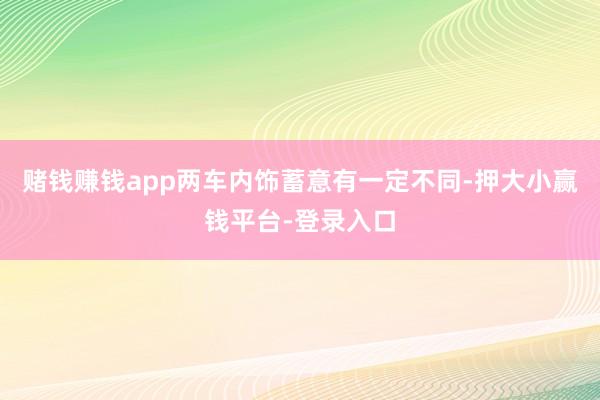 赌钱赚钱app两车内饰蓄意有一定不同-押大小赢钱平台-登录入口