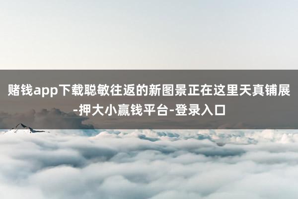 赌钱app下载聪敏往返的新图景正在这里天真铺展-押大小赢钱平台-登录入口
