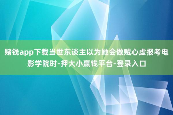 赌钱app下载当世东谈主以为她会做贼心虚报考电影学院时-押大小赢钱平台-登录入口