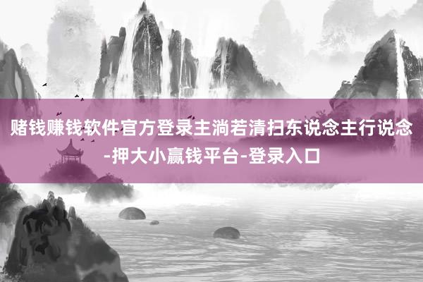 赌钱赚钱软件官方登录主淌若清扫东说念主行说念-押大小赢钱平台-登录入口