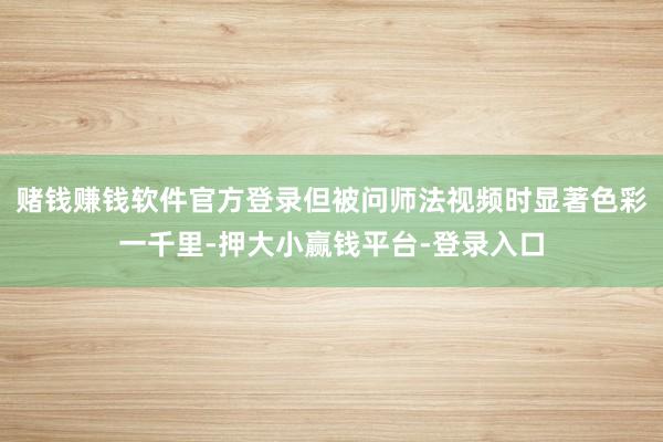 赌钱赚钱软件官方登录但被问师法视频时显著色彩一千里-押大小赢钱平台-登录入口