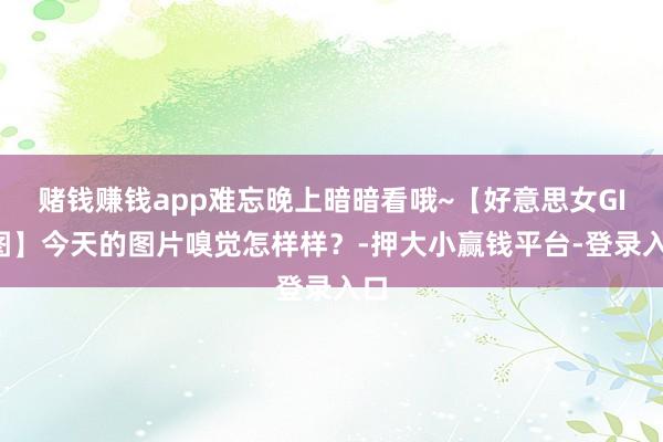 赌钱赚钱app难忘晚上暗暗看哦~【好意思女GIF图】今天的图片嗅觉怎样样？-押大小赢钱平台-登录入口