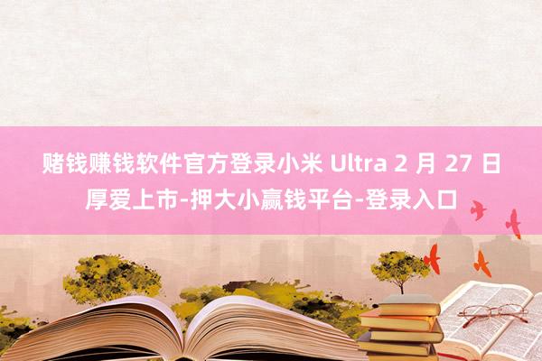 赌钱赚钱软件官方登录小米 Ultra 2 月 27 日厚爱上市-押大小赢钱平台-登录入口