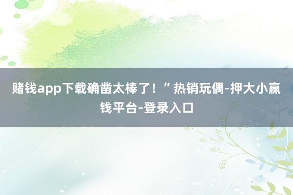 赌钱app下载确凿太棒了!”热销玩偶-押大小赢钱平台-登录入口