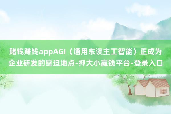 赌钱赚钱appAGI(通用东谈主工智能)正成为企业研发的蹙迫地点-押大小赢钱平台-登录入口