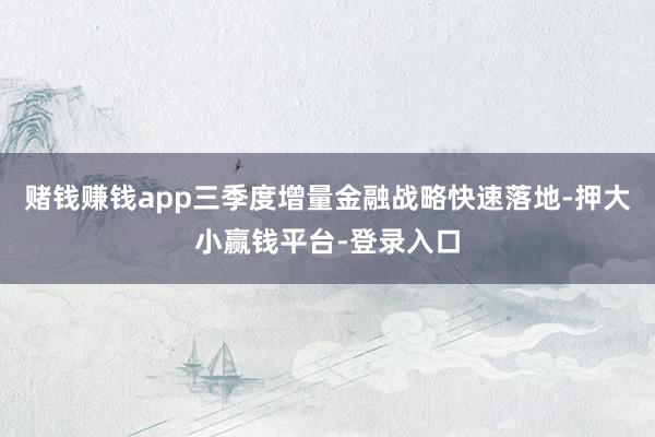 赌钱赚钱app三季度增量金融战略快速落地-押大小赢钱平台-登录入口