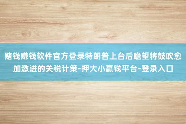 赌钱赚钱软件官方登录特朗普上台后瞻望将鼓吹愈加激进的关税计策-押大小赢钱平台-登录入口