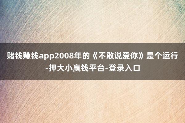 赌钱赚钱app2008年的《不敢说爱你》是个运行-押大小赢钱平台-登录入口