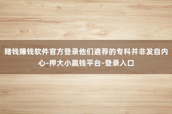 赌钱赚钱软件官方登录他们遴荐的专科并非发自内心-押大小赢钱平台-登录入口