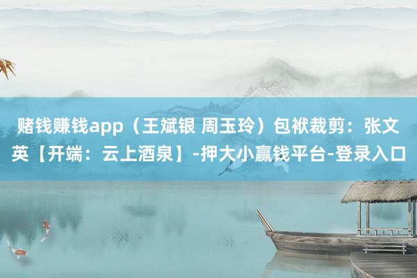 赌钱赚钱app（王斌银 周玉玲）包袱裁剪：张文英【开端：云上酒泉】-押大小赢钱平台-登录入口