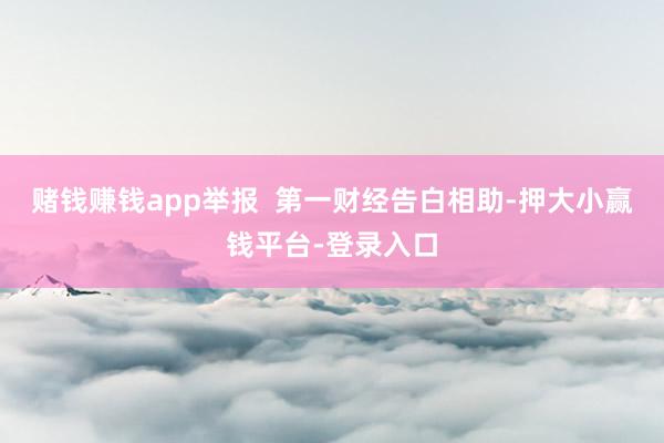赌钱赚钱app举报 第一财经告白相助-押大小赢钱平台-登录入口