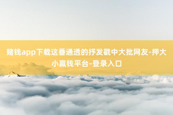 赌钱app下载这番通透的抒发戳中大批网友-押大小赢钱平台-登录入口