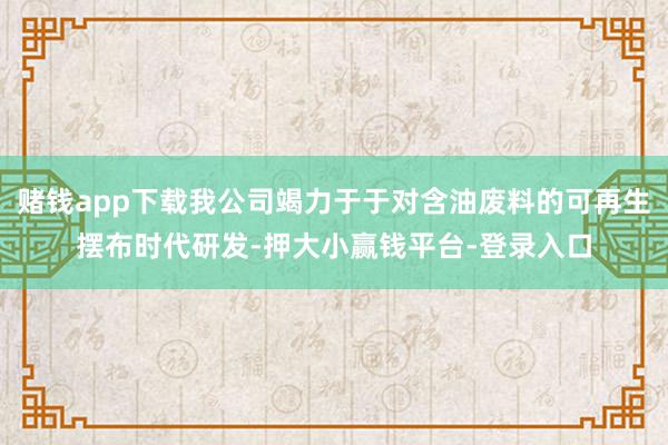 赌钱app下载我公司竭力于于对含油废料的可再生摆布时代研发-押大小赢钱平台-登录入口