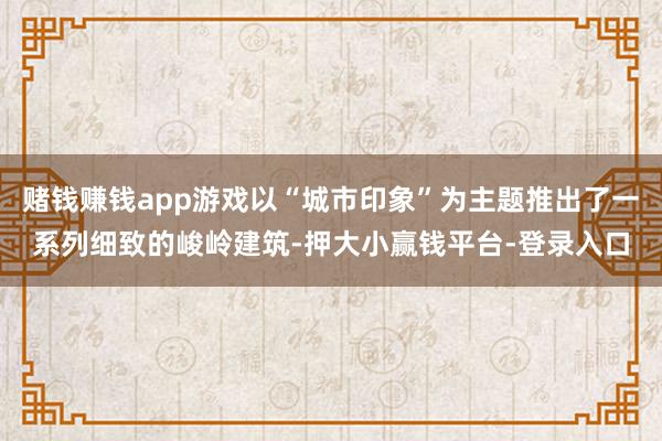 赌钱赚钱app游戏以“城市印象”为主题推出了一系列细致的峻岭建筑-押大小赢钱平台-登录入口