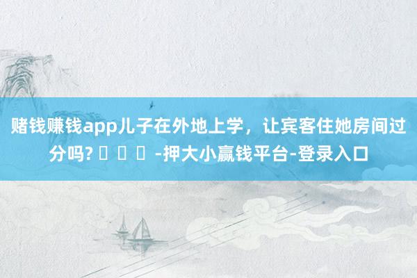赌钱赚钱app儿子在外地上学，让宾客住她房间过分吗? ​​​-押大小赢钱平台-登录入口