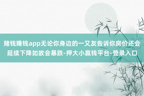 赌钱赚钱app无论你身边的一又友告诉你房价还会延续下降如故会暴跌-押大小赢钱平台-登录入口