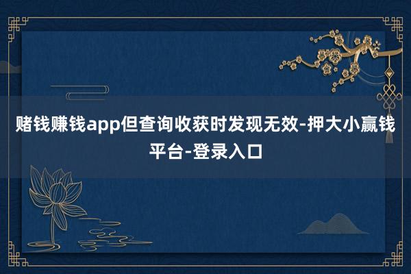 赌钱赚钱app但查询收获时发现无效-押大小赢钱平台-登录入口