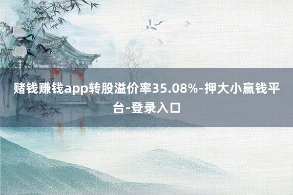 赌钱赚钱app转股溢价率35.08%-押大小赢钱平台-登录入口