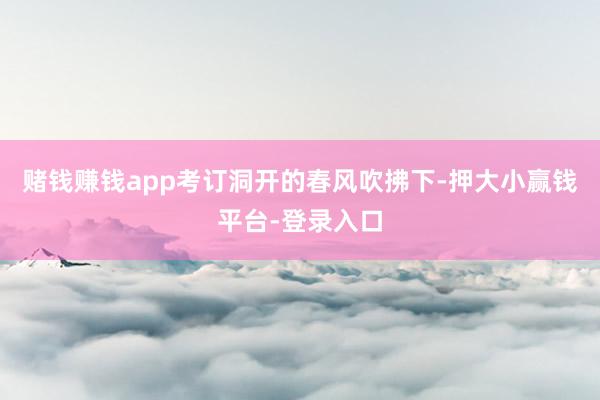 赌钱赚钱app考订洞开的春风吹拂下-押大小赢钱平台-登录入口
