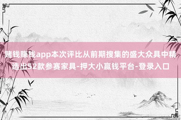 赌钱赚钱app本次评比从前期搜集的盛大众具中精选出52款参赛家具-押大小赢钱平台-登录入口