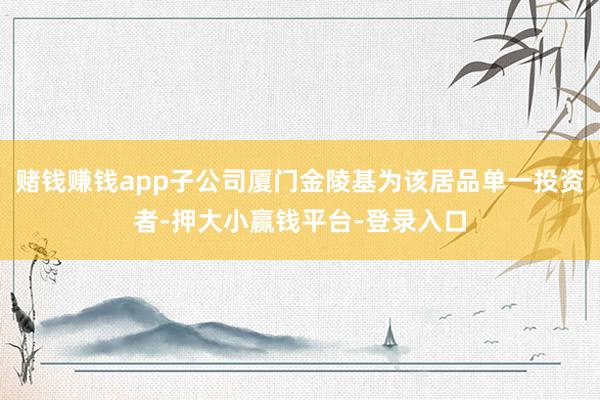 赌钱赚钱app子公司厦门金陵基为该居品单一投资者-押大小赢钱平台-登录入口