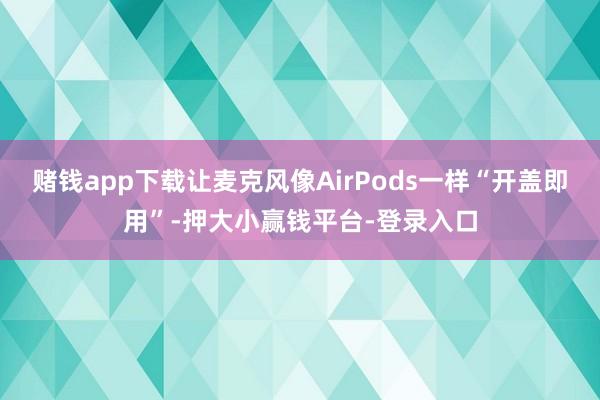 赌钱app下载让麦克风像AirPods一样“开盖即用”-押大小赢钱平台-登录入口