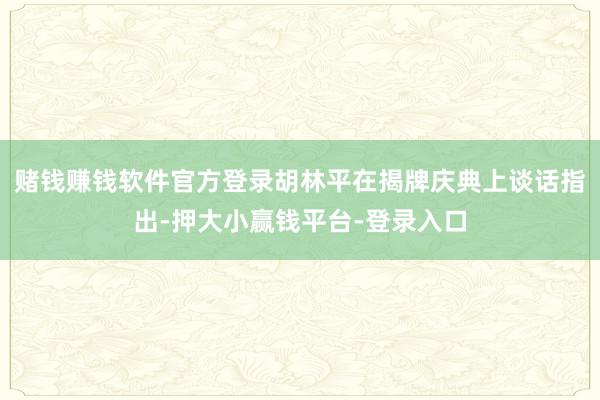 赌钱赚钱软件官方登录胡林平在揭牌庆典上谈话指出-押大小赢钱平台-登录入口