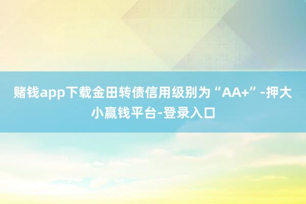 赌钱app下载金田转债信用级别为“AA+”-押大小赢钱平台-登录入口