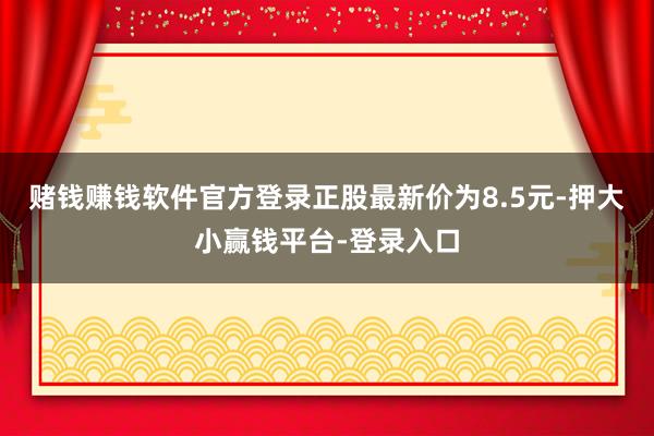 赌钱赚钱软件官方登录正股最新价为8.5元-押大小赢钱平台-登录入口