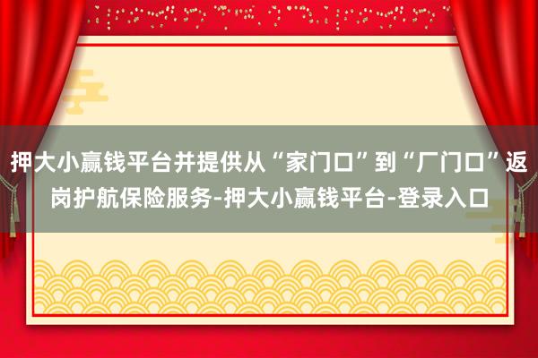 押大小赢钱平台并提供从“家门口”到“厂门口”返岗护航保险服务-押大小赢钱平台-登录入口