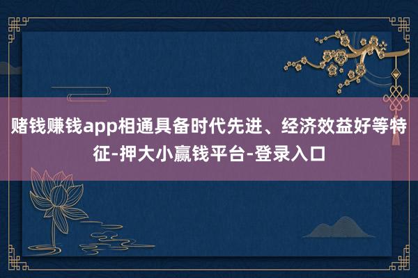 赌钱赚钱app相通具备时代先进、经济效益好等特征-押大小赢钱平台-登录入口