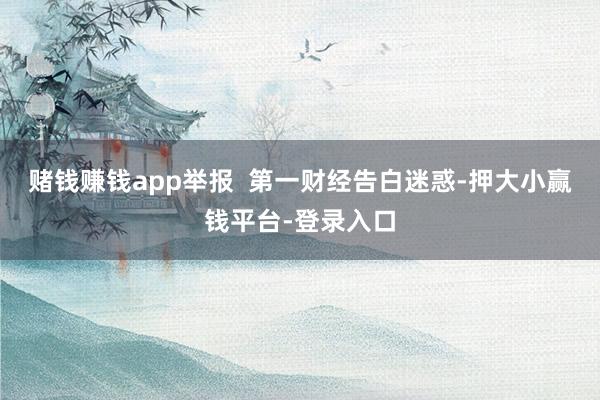 赌钱赚钱app举报  第一财经告白迷惑-押大小赢钱平台-登录入口