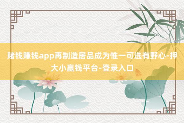赌钱赚钱app再制造居品成为惟一可选有野心-押大小赢钱平台-登录入口