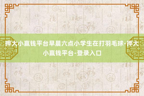 押大小赢钱平台早晨六点小学生在打羽毛球-押大小赢钱平台-登录入口