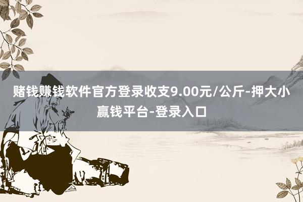 赌钱赚钱软件官方登录收支9.00元/公斤-押大小赢钱平台-登录入口