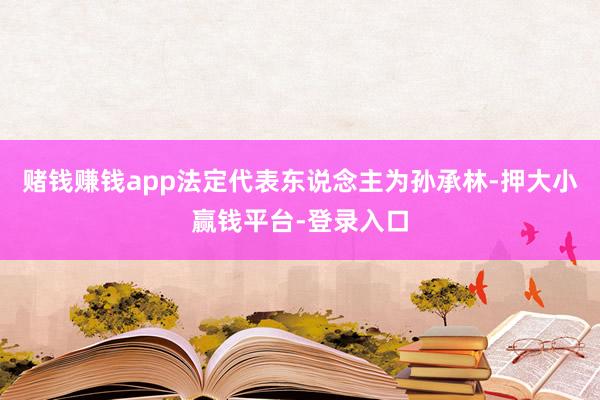 赌钱赚钱app法定代表东说念主为孙承林-押大小赢钱平台-登录入口